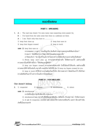 โครงการแบรนดซัมเมอรแคมป ปที่ 25 __________________________________ภาษาอังกฤษ (147)
แนวขอสอบ
PART I : SPEAKING
1. A : The road was closed. I’ve seen many cops suspecting every passer-by.
B : I’ve heard from the radio news that there is a jailbreak out there.
A : I see. That’s why they have to .................... .
1) keep their chins up 2) keep their eyes on
3) keep their fingers crossed 4) keep in touch
เฉลย 2) keep their eyes on
จากบทสนทนา A พูดวา “ถนนนั้นถูกปด ฉันเห็นตํารวจตรวจสอบทุกคนที่เดินผานไปมา”
B ตอบวา “ฉันไดฟงขาวจากวิทยุวามีนักโทษแหกคุกอยูแถวนั้น”
A จึงตอบรับวา “ออ ฉันเขาใจแลววาทําไมพวกตํารวจจึงตองจับตามอง(กวดขันเปนพิเศษ)”
1) สํานวน keep one’s chin up หากแปลตรงตัวหมายถึง ใหเชิดคางเอาไว แตสํานวนนี้มี
ความหมายในเชิงใหกําลังใจวา “ใหอดทนและสูตอไป”
3) keep one fingers crossed หากแปลตรงตัวหมายถึง ไขวนิ้วมือเขาไวดวยกัน แตสํานวนนี้มี
ความหมายใหกําลังใจเชนกัน หมายถึง คอยเปนกําลังใจให เชน I’ll keep my fingers crossed for you.
4) keep in touch มักใชกลาวเวลาจะตองร่ําลากับใคร มีความหมายวา ติดตอกันเอาไว หรือรักษา
ความสัมพันธกันเอาไว อยาจากไปแลวจากไปเลยนั่นเอง
PART II : VOCABULARY
One doesn’t belong
2. 1) congenital 2) inherent 3) simultaneous 4) inborn
เฉลย 3) simultaneous
จากขอนี้จะเห็นวาทุกตัวเลือกเปน Adjective
3) simultaneous (adj.) หมายถึง ที่เกิดในเวลาเดียวกัน / พรอมกัน (กับเหตุการณ / ปจจัยภายนอก)
1), 2) และ 4) congenital, inherent และ inborn มีความหมายเหมือนกัน แปลวา มีมาแตกําเนิด,
เกิดขึ้นโดยธรรมชาติ
 