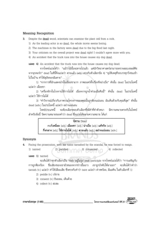 ภาษาอังกฤษ (148)__________________________________ โครงการแบรนดซัมเมอรแคมป ปที่ 25
Meaning Recognition
3. Despite the dead wood, scientists can examine the plant cell from a cork.
1) As the leading actor is so dead, the whole movie seems boring.
2) The machines in the factory were dead due to the big flood last night.
3) Your criticism on the overall project was dead right! I couldn’t agree more with you.
4) An accident that the truck runs into the house causes my dog dead.
เฉลย 4) An accident that the truck runs into the house causes my dog dead.
จากโจทยแปลไดวา “แมวาไมนั้นจะตายไปแลว แตนักวิทยาศาสตรสามารถตรวจสอบเซลลพืช
จากจุกคอรก” dead ในที่นี้จึงแปลวา ตายแลว (adj.) ตรงกับตัวเลือกขอ 4) “อุบัติเหตุที่รถบรรทุกวิ่งชนเขา
ไปในบาน ทําใหสุนัขของฉันตาย”
1) “จากการที่นักแสดงนํานั้นเฉื่อยชามาก ภาพยนตรทั้งเรื่องจึงนาเบื่อ” ดังนั้น dead ในประโยคนี้
แปลวา เฉื่อยชา
2) “เครื่องจักรในโรงงานใชการไมได เนื่องจากถูกน้ําทวมเมื่อคืนนี้” ดังนั้น dead ในประโยคนี้
แปลวา ใชการไมได
3) “คําวิจารณเกี่ยวกับภาพรวมโครงการของคุณนั้นถูกตองแนนอน ฉันเห็นดวยกับคุณที่สุด” ดังนั้น
dead (adv.) ในประโยคนี้ แปลวา อยางแนนอน
โจทยประเภทนี้ จะตองเลือกตอบตัวเลือกซึ่งมีคําที่ทําตัวหนา มีความหมายตรงกับในโจทย
สําหรับขอนี้ วัดความหมายของคําวา dead ซึ่งแปลไดหลายความหมาย ไดแก
นิทาน Dead
คนที่เหนื่อย [adj.] เฉื่อยชา [adj.] นาเบื่อ [adj.] แทจริง [adj.]
กึ่งกลาง [adj.] ใชการไมได [adj.] ตายแลว [adj.] อยางแนนอน [adv.]
Synonym
4. Facing the prosecution, with his name tarnished by the scandal, he was forced to resign.
1) tainted 2) peddled 3) consented 4) collected
เฉลย 1) tainted
จะเห็นไดวาทุกตัวเลือกเปน Verb อยูในรูป past participle จากโจทยแปลไดวา “การเผชิญกับ
การถูกฟองรอง ชื่อเสียงของเขามัวหมองจากขาวอื้อฉาว เขาถูกบังคับใหลาออก” จะเห็นไดวาคําวา
tarnish (v.) แปลวา ทําใหเสื่อมเสีย ซึ่งตรงกับคําวา taint แปลวา ดางพรอย, มีมลทิน ในตัวเลือกที่ 1)
2) peddle (v.) เรขาย
3) consent (v.) ยินยอม, เห็นดวย
4) collect (v.) สะสม
 
