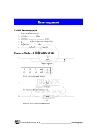 โครงการแบรนดซัมเมอรแคมป ปที่ 25 ___________________________________ภาษาอังกฤษ (15)
Rearrangement
การทํา Rearrangement
1. อานคราวๆ พรอม highlight ....................
2. หาประโยค .................... ใหเจอ
3. ดูวาประโยค .................... .................... อะไรไว
4. ดู .................... ที่เชื่อมความหมายของแตละประโยค
5. จับคูใหเหมือน .................... แลว ....................
6. .................... ประโยคที่ .................... ออกไป
Discourse Markers : ตัวชี้แนะทางบริบท
1. ................................................... ...................................................
โครงสรางคูขนาน
N N N and N
adj adj adj and adj
: She is responsible and diligent.
2. ................................................... ...................................................
≠ ขัดแยง
: He is popular but I don’t know him.
3. ................................................... ...................................................
กวา
: Health is more important than wealth.
or
and
but
than? ?
 