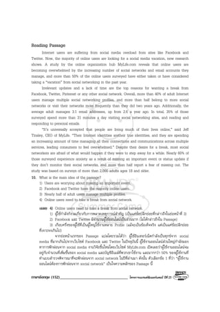 ภาษาอังกฤษ (152)__________________________________ โครงการแบรนดซัมเมอรแคมป ปที่ 25
Reading Passage
Internet users are suffering from social media overload from sites like Facebook and
Twitter. Now, the majority of online users are looking for a social media vacation, new research
shows. A study by the online organization hub MyLife.com reveals that online users are
becoming overwhelmed by the increasing number of social networks and email accounts they
manage, and more than 50% of the online users surveyed have either taken or have considered
taking a “vacation” from social networking in the past year.
Irrelevant updates and a lack of time are the top reasons for wanting a break from
Facebook, Twitter, Pinterest or any other social network. Overall, more than 40% of adult Internet
users manage multiple social networking profiles, and more than half belong to more social
networks or visit their networks more frequently than they did two years ago. Additionally, the
average adult manages 3.1 email addresses, up from 2.6 a year ago. In total, 35% of those
surveyed spend more than 31 minutes a day visiting social networking sites, and reading and
responding to personal emails.
“It’s universally accepted that people are living much of their lives online,” said Jeff
Tinsley, CEO of MyLife. “Their Internet identities aretheir true identities, and they are spending
an increasing amount of time managing all their connections and communications across multiple
services, leading consumers to feel overwhelmed.” Despite their desire for a break, most social
networkers are afraid of what would happen if they were to step away for a while. Nearly 60% of
those surveyed experience anxiety as a result of missing an important event or status update if
they don’t monitor their social networks, and more than half report a fear of missing out. The
study was based on surveys of more than 2,000 adults ages 18 and older.
10. What is the main idea of the passage?
1) Users are worrying about missing an important event.
2) Facebook and Twitter have the majority online users.
3) Nearly half of adult users manage multiple profiles.
4) Online users need to take a break from social network.
เฉลย 4) Online users need to take a break from social network.
1) ผูใชกําลังกังวลเกี่ยวกับการพลาดเหตุการณสําคัญ (เปนแคขอปลีกยอยที่กลาวถึงในยอหนาที่ 3)
2) Facebook และ Twitter มีจํานวนผูใชออนไลนเปนสวนมาก (ไมไดกลาวถึงใน Passage)
3) เกือบครึ่งของผูใชที่เปนผูใหญใชงานหลาย Profile (แมจะเปนขอเท็จจริง แตเปนแคขอปลีกยอย
ที่เจาะจงเกินไป)
จากยอหนาแรกของ Passage แปลโดยรวมไดวา ผูใชอินเทอรเน็ตกําลังเปนทุกขจาก social
media ที่มากเกินไปจากเว็บไซต Facebook และ Twitter ในปจจุบันนี้ ผูใชงานออนไลนสวนใหญกําลังมอง
หาการพักผอนจาก social media งานวิจัยชิ้นใหมโดยเว็บไซต MyLife.com เปดเผยวาผูใชงานออนไลนจม
อยูกับจํานวนที่เพิ่มขึ้นของ social media และบัญชีอีเมลที่พวกเขาใชงาน และมากกวา 50% ของผูใชงานที่
ทําแบบสํารวจพิจารณาที่จะพักผอนจาก social network ในปที่ผานมา ดังนั้น ตัวเลือกขอ 1 ที่วา “ผูใชงาน
ออนไลนตองการพักผอนจาก social network” เปนใจความหลักของ Passage นี้
 