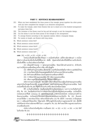 โครงการแบรนดซัมเมอรแคมป ปที่ 25 __________________________________ภาษาอังกฤษ (153)
PART V : SENTENCE REARRANGEMENT
[S1] When you have established the three points of the triangle, group together the other points
until you have completed the triangle in an attractive arrangement.
[S2] To make the triangle, select three flowers that are to stand out in the finished arrangement
and place them first.
[S3] The container of the flower must be big and tall enough to suit the triangular design.
[S4] Cut the stems to suit the three points of the triangle in the arrangement.
[S5] To arrange flowers according to the Japanese system, follow a triangular design.
[S6] For variety in length, use flowers with long stems.
11. Which sentence comes first?
12. Which sentence comes second?
13. Which sentence comes third?
14. Which sentence comes fourth?
15. Which sentence comes last?
เฉลย [S5] → [S2] → [S1] → [S6] → [S4]
โจทยแบบนี้จะมีตัวเลือกใหมาทั้งหมด 6 ประโยคดวยกันคะ แตใหเราเลือกเพียงแค 5 ประโยค
เพื่อทําการเรียงลําดับเนื้อเรื่องใหมใหไดใจความ ดังนั้น ตัดออกหนึ่งตัวเลือกที่ไมไดมีใจความเกี่ยวของกับ
เนื้อเรื่องที่ใหมา มาเริ่มอานทีละประโยคกันคะ
[S1] เมื่อคุณไดกําหนดจุด 3 จุดของรูปสามเหลี่ยม จัดดอกไมตามตําแหนงตางๆ เขาดวยกัน
จนกวาจะไดรูปสามเหลี่ยมที่สมบูรณในการจัดวางที่นาดึงดูดใจ
[S2] เพื่อที่จะสรางรูปสามเหลี่ยม เลือกดอกไม 3 ดอกที่จะโดดเดนที่สุดในการจัดวาง และจัดมันไวกอน
[S3] ภาชนะใสดอกไมตองใหญและสูงพอที่จะรับน้ําหนักแบบดอกไมทรงสามเหลี่ยม
[S4] ตัดกานดอกเพื่อใหเหมาะสมกับจุดของสามเหลี่ยมตามที่จัดไว
[S5] การจัดดอกไมตามแบบของญี่ปุน ใชการจัดวางแบบสามเหลี่ยม
[S6] เพื่อความสูงที่ไดระดับลดหลั่นกัน ใหใชดอกไมที่มีกานยาว
หลังจากอานทุกประโยคแลว พอจะรูไดวาเปนการจัดดอกไมแบบญี่ปุนเปนลักษณะรูปสามเหลี่ยม
แตละประโยคก็จะพูดเรื่องดอกไม ความยาวกานดอก และตําแหนงของดอกไมในรูปทรงสามเหลี่ยม โดยมี
ประโยคที่ไมเกี่ยวของ คือ [S3] ที่พูดถึงเรื่องแจกัน ดังนั้น ตัดประโยคนี้ออกเลยคะ
ทีนี้ มาเริ่มเรียงลําดับกัน กอนอื่นประโยคที่นาจะเปนประโยคแรก บอกวาเราจะเริ่มตนทําอะไร
ยังไง คือ [S5] โดยเริ่มตนบอกกอนวาการจัดดอกไมแบบญี่ปุนตองจัดเปนแบบสามเหลี่ยม ประโยคนี้เปน
ประโยคบอกเลาที่ไมมี connector คะ เจอประโยคแรกแลว มาหาประโยคตอไปคะ ประโยคแรกจบที่วาจะ
จัดแบบสามเหลี่ยม ประโยคตอไปก็ตองบอกวาจัดแบบสามเหลี่ยมควรจะเริ่มยังไง คือ [S2] นั่นเองคะ
เขาบอกใหเลือก 3 ดอกเดนมาไวกอน หลังจากนั้นก็ตามดวย [S1] คือ เมื่อได 3 ดอกเดนๆ มาเปนจุดยอด
ของ 3 เหลี่ยมแลวก็จัดดอกอื่นๆ ใหดูนาสนใจ ทีนี้ก็มาพูดถึงเรื่องระดับความสูงของดอกไม [S6] เพื่อใหมี
ระดับที่แตกตางกันควรเลือกดอกที่มีกานยาว และสุดทาย คือ [S4] ตัดกานดอกใหความสูงเหมาะสมกับทรง
สามเหลี่ยมนั่นเองคะ
ลําดับการเรียงประโยคที่ถูกตอง ตามนี้เลยคะ [S5] → [S2] → [S1] → [S6] → [S4] ขอที่
ไมเกี่ยวของ คือ [S3]
 