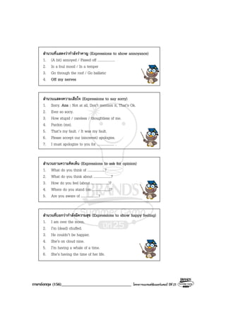 ภาษาอังกฤษ (156)__________________________________ โครงการแบรนดซัมเมอรแคมป ปที่ 25
สํานวนที่แสดงวากําลังรําคาญ (Expressions to show annoyance)
1. (A bit) annoyed / Pissed off ....................
2. In a foul mood / In a temper
3. Go through the roof / Go ballistic
4. Off my nerves
สํานวนแสดงความเสียใจ (Expressions to say sorry)
1. Sorry. Ans : Not at all, Don’t mention it, That’s Ok.
2. Ever so sorry.
3. How stupid / careless / thoughtless of me.
4. Pardon (me).
5. That’s my fault. / It was my fault.
6. Please accept our (sincerest) apologies.
7. I must apologize to you for .................... .
สํานวนถามความคิดเห็น (Expressions to ask for opinion)
1. What do you think of ....................?
2. What do you think about ....................?
3. How do you feel (about ....................)?
4. Where do you stand (on ....................)?
5. Are you aware of ....................?
สํานวนที่บอกวากําลังมีความสุข (Expressions to show happy feeling)
1. I am over the moon.
2. I’m (dead) chuffed.
3. He couldn’t be happier.
4. She’s on cloud nine.
5. I’m having a whale of a time.
6. She’s having the time of her life.
 