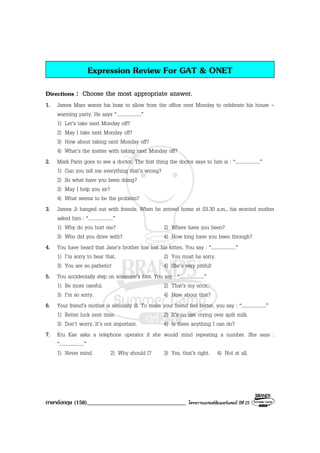 ภาษาอังกฤษ (158)__________________________________ โครงการแบรนดซัมเมอรแคมป ปที่ 25
Expression Review For GAT & ONET
Directions : Choose the most appropriate answer.
1. James Mars wants his boss to allow from the office next Monday to celebrate his house -
warming party. He says “....................”
1) Let’s take next Monday off?
2) May I take next Monday off?
3) How about taking next Monday off?
4) What’s the matter with taking next Monday off?
2. Mark Parin goes to see a doctor. The first thing the doctor says to him is : “....................”
1) Can you tell me everything that’s wrong?
2) So what have you been doing?
3) May I help you sir?
4) What seems to be the problem?
3. James Ji hanged out with friends. When he arrived home at 03.30 a.m., his worried mother
asked him : “....................”
1) Why do you hurt me? 2) Where have you been?
3) Who did you drive with? 4) How long have you been through?
4. You have heard that Jane’s brother has lost his kitten. You say : “....................”
1) I’m sorry to hear that. 2) You must be sorry.
3) You are so pathetic! 4) She’s very pitiful!
5. You accidentally step on someone’s foot. You say : “....................”
1) Be more careful. 2) That’s my error.
3) I’m so sorry. 4) How about that?
6. Your friend’s mother is seriously ill. To make your friend feel better, you say : “....................”
1) Better luck next time. 2) It’s no use crying over spilt milk.
3) Don’t worry. It’s not important. 4) Is there anything I can do?
7. Kru Kae asks a telephone operator if she would mind repeating a number. She says :
“....................”
1) Never mind. 2) Why should I? 3) Yes, that’s right. 4) Not at all.
 
