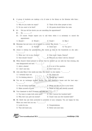 โครงการแบรนดซัมเมอรแคมป ปที่ 25 __________________________________ภาษาอังกฤษ (159)
8. A group of students are making a lot of noise in the library so the librarian tells them :
“....................”
1) Why do you make me angry? 2) Think of the other people in here.
3) Do you want to be fired? 4) All guests should follow the rules.
9. A : Did you tell the doctor you are cancelling the appointment?
B : No. ....................?
A : Of course. People expect you to call them when it is necessary to cancel the
appointment.
1) Should I 2) Would I 3) Could I 4) May I
10. Maneejan has just won a lot of money in a lottery. She shouts : “....................”
1) Yuck! 2) Hurray! 3) Damn you! 4) You got it
11. Jennie is visiting her grandmother. She wants to help do the housework so she asks :
“....................”
1) What can I do to you, Granny? 2) How must I begin, Granny?
3) How should I know? 4) What do you think I will do, Granny?
12. When Sunee’s friend phoned to tell her that he couldn’t go out with her that evening, she
was disappointed and said : “....................”
1) what a shame! 2) It is out of the question.
3) I don’t care less. 4) Don’t leak it out.
13. John asks Mary if she needs any help. She doesn’t so she replies : “....................”
1) I certainly hope not. 2) No, thank you.
3) I’m thinking about it. 4) Thanks, but I needn’t.
14. You are an exchange student abroad. You visit someone’s house and the host says :
“....................”
1) You are being monitored. 2) Please act like you do in your home.
3) Make yourself at home. 4) Please sit here and identify yourself.
15. Your classmate is short of money and asks you : “....................”
1) You have to make both ends meet? 2) Can I borrow five hundred baht?
3) Why don’t you give me money? 4) Could I loan you five hundred baht?
16. Mr. Smith has just been promoted to president of your company. You are happy for him.
When you meet him you say : “....................”
1) Lucky for you. 2) Congratulations.
3) That will teach you. 4) Better luck next time.
 