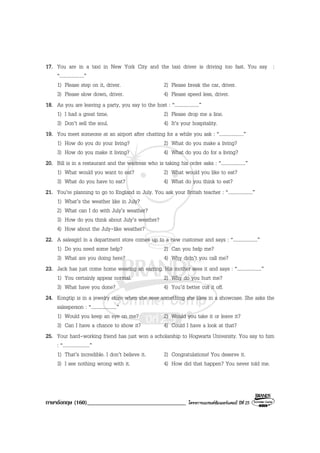 ภาษาอังกฤษ (160)__________________________________ โครงการแบรนดซัมเมอรแคมป ปที่ 25
17. You are in a taxi in New York City and the taxi driver is driving too fast. You say :
“....................”
1) Please step on it, driver. 2) Please break the car, driver.
3) Please slow down, driver. 4) Please speed less, driver.
18. As you are leaving a party, you say to the host : “....................”
1) I had a great time. 2) Please drop me a line.
3) Don’t sell the soul. 4) It’s your hospitality.
19. You meet someone at an airport after chatting for a while you ask : “....................”
1) How do you do your living? 2) What do you make a living?
3) How do you make it living? 4) What do you do for a living?
20. Bill is in a restaurant and the waitress who is taking his order asks : “....................”
1) What would you want to eat? 2) What would you like to eat?
3) What do you have to eat? 4) What do you think to eat?
21. You’re planning to go to England in July. You ask your British teacher : “....................”
1) What’s the weather like in July?
2) What can I do with July’s weather?
3) How do you think about July’s weather?
4) How about the July-like weather?
22. A salesgirl in a department store comes up to a new customer and says : “....................”
1) Do you need some help? 2) Can you help me?
3) What are you doing here? 4) Why didn’t you call me?
23. Jack has just come home wearing an earring. His mother sees it and says : “....................”
1) You certainly appear normal. 2) Why do you hurt me?
3) What have you done? 4) You’d better cut it off.
24. Kongtip is in a jewelry store when she sees something she likes in a showcase. She asks the
salesperson : “.....................”
1) Would you keep an eye on me? 2) Would you take it or leave it?
3) Can I have a chance to show it? 4) Could I have a look at that?
25. Your hard-working friend has just won a scholarship to Hogwarts University. You say to him
: “......................”
1) That’s incredible. I don’t believe it. 2) Congratulations! You deserve it.
3) I see nothing wrong with it. 4) How did that happen? You never told me.
 