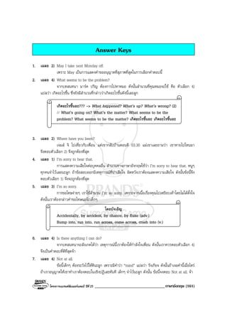 โครงการแบรนดซัมเมอรแคมป ปที่ 25 __________________________________ภาษาอังกฤษ (161)
Answer Keys
1. เฉลย 2) May I take next Monday off.
เพราะ May เปนการแสดงคําขออนุญาตที่สุภาพที่สุดในการเลือกคําตอบนี้
2. เฉลย 4) What seems to be the problem?
จากบทสนทนา มารค ปริญ ตองการไปหาหมอ ดังนั้นสํานวนที่คุณหมอจะใช คือ ตัวเลือก 4)
แปลวา เกิดอะไรขึ้น ซึ่งยังมีสํานวนที่กลาววาเกิดอะไรขึ้นดังนี้เลยลูก
เกิดอะไรขึ้นอะ??? -> What happened? What’s up? What’s wrong? (2)
// What’s going on? What’s the matter? What seems to be the
problem? What seems to be the matter? เกิดอะไรขึ้นอะ เกิดอะไรขึ้นอะ
3. เฉลย 2) Where have you been?
เจมส จิ ไปเที่ยวกับเพื่อน แตเขากลับบานตอนตี 03.30 แมเขาเลยถามวา เขาหายไปไหนมา
จึงตอบตัวเลือก 2) จึงถูกตองที่สุด
4. เฉลย 1) I’m sorry to hear that.
การแสดงความเสียใจตอบุคคลอื่น สํานวนทางภาษาอังกฤษใชวา I’m sorry to hear that. หนูๆ
ทุกคนจําไวเลยนะลูก ถาขอสอบออกมีเหตุการณที่นาเสียใจ ผิดหวังเราตองแสดงความเสียใจ ดังนั้นขอนี้จึง
ตอบตัวเลือก 1) จึงจะถูกตองที่สุด
5. เฉลย 3) I’m so sorry.
การขอโทษงายๆ เราใชสํานวน I’m so sorry. เพราะจากเนื้อเรื่องคุณไปเหยียบเทาโดยไมไดตั้งใจ
ดังนั้นเราตองกลาวคําขอโทษนะจะเด็กๆ
โดยบังเอิญ
Accidentally, by accident, by chance, by fluke (adv.)
Bump into, run into, run across, come across, crash into (v.)
6. เฉลย 4) Is there anything I can do?
จากบทสนทนาจะสังเกตไดวา เหตุการณนี้เราตองใหกําลังใจเพื่อน ดังนั้นเราควรตอบตัวเลือก 4)
จึงเปนคําตอบที่ดีที่สุดจา
7. เฉลย 4) Not at all.
ขอนี้เด็กๆ ตองระวังไวใหดีนะลูก เพราะมีคําวา “mind” แปลวา รังเกียจ ดังนั้นถาเจอคํานี้เมื่อไหร
ถาเราอนุญาตใหเขาทําเราตองตอบในเชิงปฏิเสธทันที เด็กๆ จําไวนะลูก ดังนั้น ขอนี้จงตอบ Not at all. จา
 