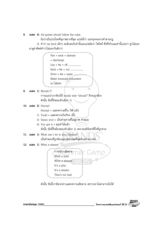 ภาษาอังกฤษ (162)__________________________________ โครงการแบรนดซัมเมอรแคมป ปที่ 25
8. เฉลย 4) All guests should follow the rules.
ถือวาเปนประโยคที่สุภาพมากที่สุด แปลไดวา แขกทุกคนควรทําตามกฎ
3) คําวา be fired เด็กๆ จะสับสนกับคํานี้และแปลผิดวา ไฟไหม ซึ่งที่จริงและคํานี้แปลวา ถูกไลออก
มาดูคําศัพทคําวาไลออกกันดีกวา
Fire = sack = dismiss
= discharge
Lay + คน + off ....................
Sack + คน + out ....................
Drive + คน + away ....................
Make someone redundant
(v) ไลออก
9. เฉลย 1) Should I?
การแนะนําเราตองใช modal verb “should” ถึงจะถูกตอง
ดังนั้น ขอนี้จึงตอบตัวเลือก 1)
10. เฉลย 2) Hurray!
Hurray! = แสดงความดีใจ, ปติ (เย!)
1) Yuck! = แสดงความรังเกียจ (อี๋!)
3) Damn you! = เปนคําอุทานที่ไมสุภาพ คําสบถ
4) You got it = คุณทําไดแลว
ดังนั้น ขอนี้จึงตองตอบตัวเลือก 2) เพราะมณีจันทรดีใจที่ถูกหวย
11. เฉลย 1) What can I do to you, Granny?
เปนคําตอบที่ถูกตองและเหมาะสมที่สุดกับสถานการณ
12. เฉลย 1) What a shame!
การกลาวเสียดาย
What a pity!
What a shame!
It’s a pity.
It’s a shame.
That’s too bad.
ดังนั้น ขอนี้เราตองกลาวแสดงความเสียดาย เพราะเขาไมสามารถไปได
 