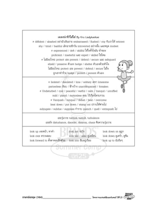 ภาษาอังกฤษ (164)__________________________________ โครงการแบรนดซัมเมอรแคมป ปที่ 25
เพลงนารักใสใส By Kru Ladykaekae
# diffident / abashed อยามัวเขินอาย embarrassed / flushed / coy กับเราให reticent
shy / timid / bashful เลิกอายซักวัน introverted อยางนั้น และหยุด modest
# experienced / deft / skillful ใหใจทั้งใจมัน ช่ําชอง
proficient / masterful และ expert / skilled ใชไหม
# ไมมีอะไรจะ protect เธอ prevent / defend / secure และ safeguard
shield / preserve ตัวเอง hedge / shelter ตัวเองดวยหัวใจ
ไมมีอะไรจะ protect เธอ prevent / defend / secure ใสใจ
ถูกเขาทําราย hedge / protect / prevent ตัวเอง
# Isolated / desolated / lone / solitary เหงา lonesome
partnerless เงียบ / อางวาง unaccompanied / forsaken
# Undisturbed / cool / peaceful / restful / calm / tranquil / unruffled
mild / placid / motionless สงบ ไรเรื่องใดรบกวน
# Vanquish / conquer / defeat / beat / overcome
beat down / put down / stamp out ปราบใหพายไป
subjugate / subdue / suppress กําราบ quench / quell / extinguish ไป
เธอวุนวาย turmoil, tumult, turbulence
เธอยัง disturbance, disorder, disarray, chaos คือความวุนวาย
look up เงยหนา, หาคํา look out ระวัง look down on ดูถูก
look over ตรวจสอบ look like / alike ดูเหมือน look down ดูเศรา, ดูซึม
look forward to ตั้งตาคอยอีกดวย look into สืบอยูเรื่อย look up to นับถือๆ
 