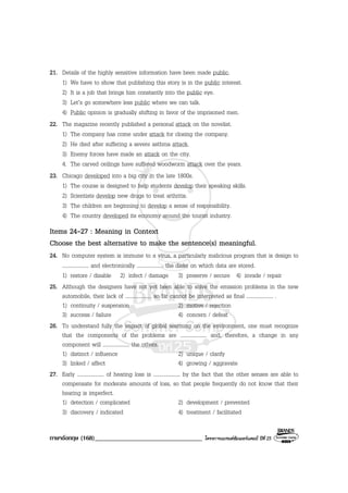 ภาษาอังกฤษ (168)__________________________________ โครงการแบรนดซัมเมอรแคมป ปที่ 25
21. Details of the highly sensitive information have been made public.
1) We have to show that publishing this story is in the public interest.
2) It is a job that brings him constantly into the public eye.
3) Let’s go somewhere less public where we can talk.
4) Public opinion is gradually shifting in favor of the imprisoned men.
22. The magazine recently published a personal attack on the novelist.
1) The company has come under attack for closing the company.
2) He died after suffering a severe asthma attack.
3) Enemy forces have made an attack on the city.
4. The carved ceilings have suffered woodworm attack over the years.
23. Chicago developed into a big city in the late 1800s.
1) The course is designed to help students develop their speaking skills.
2) Scientists develop new drugs to treat arthritis.
3) The children are beginning to develop a sense of responsibility.
4) The country developed its economy around the tourist industry.
Items 24-27 : Meaning in Context
Choose the best alternative to make the sentence(s) meaningful.
24. No computer system is immune to a virus, a particularly malicious program that is design to
.................... and electronically .................... the disks on which data are stored.
1) restore / disable 2) infect / damage 3) preserve / secure 4) invade / repair
25. Although the designers have not yet been able to solve the emission problems in the new
automobile, their lack of .................... so far cannot be interpreted as final .................... .
1) continuity / suspension 2) motive / rejection
3) success / failure 4) concern / defeat
26. To understand fully the impact of global warming on the environment, one must recognize
that the components of the problems are .................... and, therefore, a change in any
component will .................... the others.
1) distinct / influence 2) unique / clarify
3) linked / affect 4) growing / aggravate
27. Early .................... of hearing loss is .................... by the fact that the other senses are able to
compensate for moderate amounts of loss, so that people frequently do not know that their
hearing is imperfect.
1) detection / complicated 2) development / prevented
3) discovery / indicated 4) treatment / facilitated
 