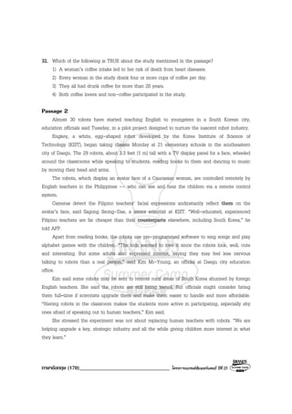 ภาษาอังกฤษ (170)__________________________________ โครงการแบรนดซัมเมอรแคมป ปที่ 25
32. Which of the following is TRUE about the study mentioned in the passage?
1) A woman’s coffee intake led to her risk of death from heart diseases.
2) Every woman in the study drank four or more cups of coffee per day.
3) They all had drunk coffee for more than 20 years.
4) Both coffee lovers and non-coffee participated in the study.
Passage 2
Almost 30 robots have started teaching English to youngsters in a South Korean city,
education officials said Tuesday, in a pilot project designed to nurture the nascent robot industry.
Engkey, a white, egg-shaped robot developed by the Korea Institute of Science of
Technology (KIST), began taking classes Monday at 21 elementary schools in the southeastern
city of Daegu. The 29 robots, about 3.3 feet (1 m) tall with a TV display panel for a face, wheeled
around the classrooms while speaking to students, reading books to them and dancing to music
by moving their head and arms.
The robots, which display an avatar face of a Caucasian woman, are controlled remotely by
English teachers in the Philippines -- who can see and hear the children via a remote control
system.
Cameras detect the Filipino teachers’ facial expressions andinstantly reflect them on the
avatar’s face, said Sagong Seong-Dae, a senior scientist at KIST. “Well-educated, experienced
Filipino teachers are far cheaper than their counterparts elsewhere, including South Korea,” he
told AFP.
Apart from reading books, the robots use pre-programmed software to sing songs and play
alphabet games with the children. “The kids seemed to love it since the robots look, well, cute
and interesting. But some adults also expressed interest, saying they may feel less nervous
talking to robots than a real person,” said Kim Mi-Young, an official at Daegu city education
office.
Kim said some robots may be sent to remote rural areas of South Korea shunned by foreign
English teachers. She said the robots are still being tested. But officials might consider hiring
them full-time if scientists upgrade them and make them easier to handle and more affordable.
“Having robots in the classroom makes the students more active in participating, especially shy
ones afraid of speaking out to human teachers,” Kim said.
She stressed the experiment was not about replacing human teachers with robots. “We are
helping upgrade a key, strategic industry and all the while giving children more interest in what
they learn.”
 
