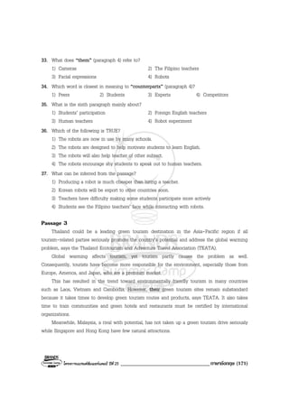 โครงการแบรนดซัมเมอรแคมป ปที่ 25 __________________________________ภาษาอังกฤษ (171)
33. What does “them” (paragraph 4) refer to?
1) Cameras 2) The Filipino teachers
3) Facial expressions 4) Robots
34. Which word is closest in meaning to “counterparts” (paragraph 4)?
1) Peers 2) Students 3) Experts 4) Competitors
35. What is the sixth paragraph mainly about?
1) Students’ participation 2) Foreign English teachers
3) Human teachers 4) Robot experiment
36. Which of the following is TRUE?
1) The robots are now in use by many schools.
2) The robots are designed to help motivate students to learn English.
3) The robots will also help teacher of other subject.
4) The robots encourage shy students to speak out to human teachers.
37. What can be inferred from the passage?
1) Producing a robot is much cheaper than hiring a teacher.
2) Korean robots will be export to other countries soon.
3) Teachers have difficulty making some students participate more actively
4) Students see the Filipino teachers’ face while interacting with robots.
Passage 3
Thailand could be a leading green tourism destination in the Asia-Pacific region if all
tourism-related parties seriously promote the country’s potential and address the global warming
problem, says the Thailand Ecotourism and Adventure Travel Association (TEATA).
Global warming affects tourism, yet tourism partly causes the problem as well.
Consequently, tourists have become more responsible for the environment, especially those from
Europe, America, and Japan, who are a premium market.
This has resulted in the trend toward environmentally friendly tourism in many countries
such as Laos, Vietnam and Cambodia. However, their green tourism sites remain substandard
because it takes times to develop green tourism routes and products, says TEATA. It also takes
time to train communities and green hotels and restaurants must be certified by international
organizations.
Meanwhile, Malaysia, a rival with potential, has not taken up a green tourism drive seriously
while Singapore and Hong Kong have few natural attractions.
 