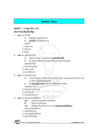 โครงการแบรนดซัมเมอรแคมป ปที่ 25 __________________________________ภาษาอังกฤษ (175)
Answer Keys
ตอนที่ 1 : การพูด (ขอ 1-15)
เลือกคําตอบที่ถูกตองที่สุด
1. เฉลย 2) ยังไงก็ได
A : คืนนี้คุณอยากดูหนังเรื่องอะไร
B : ยังไงก็ได อะไรก็ไดที่คุณอยากดู
ยังไงก็ได
1) ผมไมอยากดู
3) ไปกันเถอะ
4) ใชแลว
2. เฉลย 4) คุณคิดยังไงกับที่นี่
A : ฉันชอบกรุงเทพมาก แลวคุณละแซม คุณคิดยังไงกับที่นี่
B : อืม ผมชอบเดินซื้อของในกรุงเทพ สินคาถูกมากและหางก็เยอะดวย
คุณคิดยังไงกับที่นี่
1) คุณกําลังทําอะไรอยู
2) คุณทํางานอะไร
3) สบายดีหรือเปลา
3. เฉลย 1) ฉันยุงอยูกับงานนะ
A : เธอยุงอะไรอยูเหรอ เห็นนั่งตรงนั้นหลายชั่วโมงแลวนะ เธอตองลุกเดินไปรอบๆบาง อยา
เอาแตจับเจาอยูหนาคอมพิวเตอรสิ
B : อืม ฉันยุงอยูกับงานนะ ตองทํารายงานนี้ใหเสร็จภายในเที่ยง
ฉันยุงอยูกับงานนะ
2) ฉันสนุกกับการทํางานอยู
3) ฉันจะนั่งลงแลว
4) ฉันจะเดินไปรอบๆ นะ
4. เฉลย 3) คุณพอจะชวยฉันไดไหมคะ
แอน : ขอโทษคะโจ คุณพอมีเวลาสักครูไหมคะ
โจ : ไดครับแอน มีอะไรเหรอ
แอน : ฉันมีปญหาเรื่องเครื่องถายเอกสารคะ คุณพอจะชวยฉันไดไหมคะ
คุณพอจะชวยฉันไดไหมคะ
1) คุณเปนยังไงบางคะ
2) ขอเวลาคุณสักครูไดไหมคะ
4) คุณจะรังเกียจไหมคะ
 