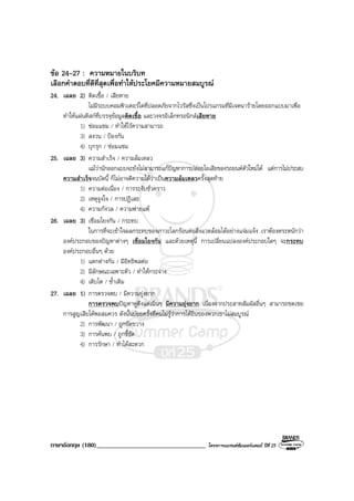 ภาษาอังกฤษ (180)__________________________________ โครงการแบรนดซัมเมอรแคมป ปที่ 25
ขอ 24-27 : ความหมายในบริบท
เลือกคําตอบที่ดีที่สุดเพื่อทําใหประโยคมีความหมายสมบูรณ
24. เฉลย 2) ติดเชื้อ / เสียหาย
ไมมีระบบคอมพิวเตอรใดที่ปลอดภัยจากไวรัสซึ่งเปนโปรแกรมที่มีเจตนารายโดยออกแบบมาเพื่อ
ทําใหแผนดิสกที่บรรจุขอมูลติดเชื้อ และวงจรอิเล็กทรอนิกสเสียหาย
1) ซอมแซม / ทําใหไรความสามารถ
3) สงวน / ปองกัน
4) บุกรุก / ซอมแซม
25. เฉลย 3) ความสําเร็จ / ความลมเหลว
แมวานักออกแบบจะยังไมสามารถแกปญหาการปลอยไอเสียของรถยนตตัวใหมได แตการไมประสบ
ความสําเร็จจนบัดนี้ ก็ไมอาจตีความไดวาเปนความลมเหลวครั้งสุดทาย
1) ความตอเนื่อง / การระงับชั่วคราว
2) เหตุจูงใจ / การปฏิเสธ
4) ความกังวล / ความพายแพ
26. เฉลย 3) เชื่อมโยงกัน / กระทบ
ในการที่จะเขาใจผลกระทบของภาวะโลกรอนตอสิ่งแวดลอมไดอยางแจมแจง เราตองตระหนักวา
องคประกอบของปญหาตางๆ เชื่อมโยงกัน และดวยเหตุนี้ การเปลี่ยนแปลงองคประกอบใดๆ จะกระทบ
องคประกอบอื่นๆ ดวย
1) แตกตางกัน / มีอิทธิพลตอ
2) มีลักษณะเฉพาะตัว / ทําใหกระจาง
4) เติบโต / ซ้ําเติม
27. เฉลย 1) การตรวจพบ / มีความยุงยาก
การตรวจพบปญหาหูตึงแตเนิ่นๆ มีความยุงยาก เนื่องจากประสาทสัมผัสอื่นๆ สามารถชดเชย
การสูญเสียไดพอสมควร ดังนั้นบอยครั้งที่คนไมรูวาการไดยินของพวกเขาไมสมบูรณ
2) การพัฒนา / ถูกขัดขวาง
3) การคนพบ / ถูกชี้ชัด
4) การรักษา / ทําไดสะดวก
 