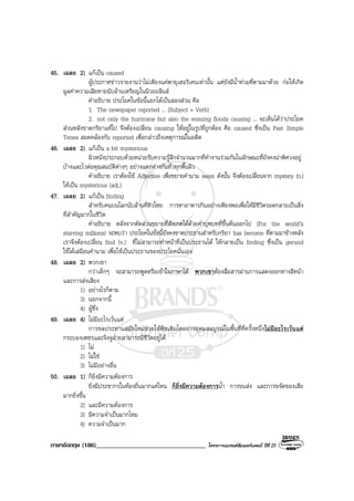 ภาษาอังกฤษ (186)__________________________________ โครงการแบรนดซัมเมอรแคมป ปที่ 25
45. เฉลย 2) แกเปน caused
ผูประกาศขาวรายงานวาไมเพียงแคพายุเฮอริเคนเทานั้น แตยังมีน้ําทวมที่ตามมาดวย กอใหเกิด
มูลคาความเสียหายนับลานเหรียญในนิวออลีนส
คําอธิบาย ประโยคในขอนี้แยกไดเปนสองสวน คือ
1. The newspaper reported ... (Subject + Verb)
2. not only the hurricane but also the ensuing floods causing ... จะเห็นไดวาประโยค
สวนหลังขาดกริยาแทไป จึงตองเปลี่ยน causing ใหอยูในรูปที่ถูกตอง คือ caused ซึ่งเปน Past Simple
Tenes สอดคลองกับ reported เพื่อกลาวถึงเหตุการณในอดีต
46. เฉลย 2) แกเปน a bit mysterious
ผิวหนังประกอบดวยหนวยรับความรูสึกจํานวนมากที่ทํางานรวมกันในลักษณะที่ยังคงนาพิศวงอยู
บางและไวตอคุณสมบัติตางๆ อยางแตกตางกันทั่วทุกพื้นผิว
คําอธิบาย เราตองใช Adjective เพื่อขยายคํานาม ways ดังนั้น จึงตองเปลี่ยนจาก mystery (n.)
ใหเปน mysterious (adj.)
47. เฉลย 2) แกเปน finding
สําหรับคนบนโลกนับลานที่หิวโหย การหาอาหารกินอยางเพียงพอเพื่อใหมีชีวิตรอดกลายเปนสิ่ง
ที่สําคัญมากในชีวิต
คําอธิบาย หลังจากตัดสวนขยายที่สังเกตไดดวยคําบุพบทที่ขึ้นตนออกไป (For the world’s
starving millions) จะพบวา ประโยคในขอนี้ยังคงขาดประธานสําหรับกริยา has become ที่ตามมาขางหลัง
เราจึงตองเปลี่ยน find (v.) ที่ไมสามารถทําหนาที่เปนประธานได ใหกลายเปน finding ซึ่งเปน gerund
ใชไดเสมือนคํานาม เพื่อใชเปนประธานของประโยคนั่นเอง
48. เฉลย 2) พวกเขา
กวาเด็กๆ จะสามารถพูดหรือเขาใจภาษาได พวกเขาตองสื่อสารผานการแสดงออกทางสีหนา
และการสงเสียง
1) อยางไรก็ตาม
3) นอกจากนี้
4) ผูซึ่ง
49. เฉลย 4) ไมมีอะไรเวนแต
การชลประทานสมัยใหมชวยใหพืชเติบโตอยางอุดมสมบูรณในพื้นที่ที่ครั้งหนึ่งไมมีอะไรเวนแต
กระบองเพชรและจิงจูฉายสามารถมีชีวิตอยูได
1) ไม
2) ไมใช
3) ไมมีอยางอื่น
50. เฉลย 1) ก็ยิ่งมีความตองการ
ยิ่งมีประชากรในทองถิ่นมากแคไหน ก็ยิ่งมีความตองการน้ํา การขนสง และการขจัดของเสีย
มากยิ่งขึ้น
2) และมีความตองการ
3) มีความจําเปนมากไหม
4) ความจําเปนมาก
 