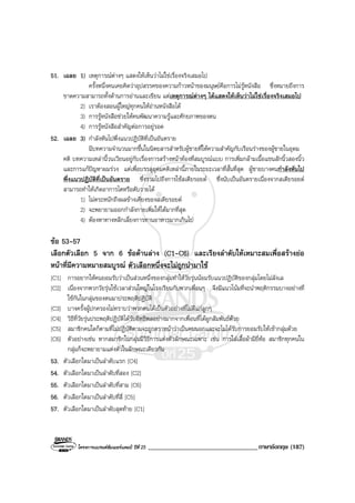 โครงการแบรนดซัมเมอรแคมป ปที่ 25 __________________________________ภาษาอังกฤษ (187)
51. เฉลย 1) เหตุการณตางๆ แสดงใหเห็นวาไมใชเรื่องจริงเสมอไป
ครั้งหนึ่งคนเคยคิดวาอุปสรรคของความกาวหนาของมนุษยคือการไมรูหนังสือ ซึ่งหมายถึงการ
ขาดความสามารถทั้งดานการอานและเขียน แตเหตุการณตางๆ ไดแสดงใหเห็นวาไมใชเรื่องจริงเสมอไป
2) เราตองสอนผูใหญทุกคนใหอานหนังสือได
3) การรูหนังสือชวยใหคนพัฒนาความรูและศักยภาพของตน
4) การรูหนังสือสําคัญตอการอยูรอด
52. เฉลย 3) กําลังหันไปพึ่งแนวปฏิบัติที่เปนอันตราย
มีบทความจํานวนมากขึ้นในนิตยสารสําหรับผูชายที่ใหความสําคัญกับเรือนรางของผูชายในอุดม
คติ บทความเหลานี้วนเวียนอยูกับเรื่องการสรางหนาทองที่สมบูรณแบบ การเพิ่มกลามเนื้อแขนสักนิ้วสองนิ้ว
และการแกปญหาผมรวง แตเพื่อบรรลุอุดมคติเหลานี้ภายในระยะเวลาที่สั้นที่สุด ผูชายบางคนกําลังหันไป
พึ่งแนวปฏิบัติที่เปนอันตราย ซึ่งรวมไปถึงการใชสเตียรอยด ซึ่งนับเปนอันตรายเนื่องจากสเตียรอยด
สามารถทําใหเกิดอาการไตหรือตับวายได
1) ไมตระหนักถึงผลขางเคียงของสเตียรอยด
2) จะพยายามออกกําลังกายเพิ่มใหไดมากที่สุด
4) ตองหาทางหลีกเลี่ยงการทานอาหารมากเกินไป
ขอ 53-57
เลือกตัวเลือก 5 จาก 6 ขอดานลาง (C1-C6) และเรียงลําดับใหเหมาะสมเพื่อสรางยอ
หนาที่มีความหมายสมบูรณ ตัวเลือกหนึ่งจะไมถูกนํามาใช
[C1] การอยากใหคนยอมรับวาเปนสวนหนึ่งของกลุมทําใหวัยรุนนอมรับแนวปฏิบัติของกลุมโดยไมลังเล
[C2] เนื่องจากพวกวัยรุนใชเวลาสวนใหญในโรงเรียนกับพวกเพื่อนๆ จึงมีแนวโนมที่จะนําพฤติกรรมบางอยางที่
ใชกันในกลุมของตนมาประพฤติปฏิบัติ
[C3] บางครั้งผูปกครองไมทราบวาพวกตนไดเปนตัวอยางที่ไมดีแกลูกๆ
[C4] วิธีที่วัยรุนประพฤติปฏิบัติไดรับอิทธิพลอยางมากจากเพื่อนที่ไดผูกสัมพันธดวย
[C5] สมาชิกคนใดก็ตามที่ไมปฏิบัติตามจะถูกตราหนาวาเปนคนนอกและจะไมไดรับการยอมรับใหเขากลุมดวย
[C6] ตัวอยางเชน หากสมาชิกในกลุมมีวิธีการแตงตัวลักษณะเฉพาะ เชน การใสเสื้อผามียี่หอ สมาชิกทุกคนใน
กลุมก็จะพยายามแตงตัวในลักษณะเดียวกัน
53. ตัวเลือกใดมาเปนลําดับแรก [C4]
54. ตัวเลือกใดมาเปนลําดับที่สอง [C2]
55. ตัวเลือกใดมาเปนลําดับที่สาม [C6]
56. ตัวเลือกใดมาเปนลําดับที่สี่ [C5]
57. ตัวเลือกใดมาเปนลําดับสุดทาย [C1]
 