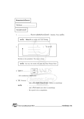 โครงการแบรนดซัมเมอรแคมป ปที่ 25 ___________________________________ภาษาอังกฤษ (19)
ลักษณะของประโยคแรก
*ตองไมเคย ......................................
*ตองไมมีคําตอไปนี้
1. ...................................... ที่บอกความสัมพันธกับประโยคหนา : Besides, Thus และอื่นๆ
ยกเวน : When/If you smile, you look friendly.
2. ...................................... + N กลาวซ้ํา
......................................
......................................
......................................
Mr.Alex is the president. The man is sharp.
ยกเวน : the sun, the world, the east, the Chao Phraya River
3. ไมมีคําวา ..................... ....................
: He’s intellectual. That’s true.
4. ไมมี Pronoun : ..............................................................
และ it ที่อางถึงสัตว สิ่งของขางหนา (refers to something)
ยกเวน : ..............................................................
และ it ที่กลาวลอยๆ (not refer to something)
: It is good to be a empathetic.
this
that
 