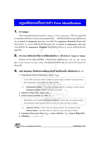 โครงการแบรนดซัมเมอรแคมป ปที่ 25 __________________________________ภาษาอังกฤษ (191)
กฎมหัศจรรยในการทํา Error Identification
1. หา Subject
เรื่องความสอดคลองของประธานและกริยา (Subject & Verb Agreement) วาทั้งประธานและกริยามี
ความสอดคลองกันในเรื่องความเปนเอกพจนและพหูพจนหรือไม เปนสิ่งที่นักเรียนที่รักของครูควรดูใหเปนนะจะ
เชน A second of assignment was lost. ประธานที่แท คือ assignment เปนเอกพจน ซึ่งอยูตามหลัง
ตัวบอกปริมาณ (A second) ดังนั้นกริยาตองเปนเอกพจน หรือ A second of assignments were lost.
ประธานที่แทจริง คือ assignments เปนพหูพจน ซึ่งอยูหลังตัวบอกปริมาณ (A second) ดังนั้นกริยาตองเปน
พหูพจนดวย
2. หา Verb แทของประโยค (V.แทตองผันตาม 1. ประธาน 2. Tense 3. Voice)
นักเรียนควรหากริยาแทในประโยคใหได วาตัวไหนเปนกริยาแทหรือกริยาชวย เชน Kru Kae should
see a doctor because she feels unwell. กริยาแทของประโยคนี้ คือ see สวน should เปน Modal Verb
นั่นเองนะจะ
3. หลัง (Modifier) เปนตัวขยายตัดออกทันที โดยใสวงเล็บ เพื่อชวยหา S + V
1. Prepositional Phrase (Preposition + Noun / Ving)
In the USA and Korea extreme religious groups living in isolated communes have
been responsible for a number of violent crimes.
>>> Prepositional Phrase = In the USA and Korea และ for a number of violent crimes
Participial Phrase = living in isolated communes
2. Adjective Clause (who, which, that, ...)
3. Adverb Clause (because, as, when, if, ...)
Workaholics love to handle everything themselves, which does not always produce
the necessary results because often we need the input and help of others.
>>> Adjective Clause = which does not always produce the necessary results
Adverb Clause = because often we need the input and help of others
4. Participial Phrase ขยาย Noun (Ving = Active กระทําเอง / V3 = Passive นั้นถูกกระทํา)
5. เครื่องหมาย , ..., / (...) / --...—
 