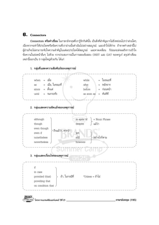 โครงการแบรนดซัมเมอรแคมป ปที่ 25 __________________________________ภาษาอังกฤษ (195)
6. Connectors
Connectors หรือคําเชื่อม ในภาษาอังกฤษที่เรารูจักกันดีนั้น เปนสิ่งที่สําคัญมากไมยิ่งหยอนไปกวาสวนใดๆ
เนื่องจากจะทําใหประโยคหรือขอความที่เราอานนั้นดําเนินไปอยางสมบูรณ และเขาใจไดงาย ถาขาดคําเหลานี้ไป
ผูอานก็จะไมสามารถจับใจความสําคัญในแตละประโยคไดสมบูรณ และคาดเคลื่อน ก็ยอมจะสงผลถึงการเขาใจ
ขอความในยอหนาอื่นๆ ไปดวย จากประสบการณในการสอนขอสอบ ONET และ GAT ของครูเก สรุปคําเชื่อม
เหลานี้ออกเปน 9 กลุมใหญดวยกัน ไดแก
1. กลุมที่แสดงความสัมพันธของเหตุการณ
when = เมื่อ while = ในขณะที่
as = เมื่อ, ในขณะที่ after = หลังจาก
since = ตั้งแต before = กอนหนา
until = จนกระทั่ง as soon as = ทันทีที่
2. กลุมแสดงความขัดแยงของเหตุการณ
although in spite of
though despite
even though
even if yet
nonetheless still
nevertheless however
3. กลุมแสดงเงื่อนไขของเหตุการณ
if
in case
provided (that) ถา, ในกรณีที่ *Unless = ถาไม
providing that
on condition that
ถึงแมวา, หากวา
อยางไรก็ตาม
+ Noun Phrase
แมวา
 
