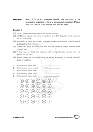 ภาษาอังกฤษ (20)___________________________________ โครงการแบรนดซัมเมอรแคมป ปที่ 25
Directions : Select FIVE of six sentences (S1-S6) and put them in an
appropriate sequence to form a meaningful paragraph. Please
note that ONE of these choices will NOT be used.
Passage 1
[S1] This is a pretty scary statistic that we get shocked to know it.
[S2] A 2004 study supported this saying revealed that up to 28% of lipsticks contain chemicals
that can cause cancer.
[S3] Accordingly, be careful and look after your health by switching to natural, organic brands of
lipstick, particularly if pregnant.
[S4] Another 2007 study also found that more than 50 percent of branded lipsticks tested
contained lead.
[S5] To help reduce the health risks associated with your lipstick, make sure you store your
lipsticks in a cool place.
[S6] Without knowing the hidden bad effects, the average woman eats four to nine pounds of
lipstick in her lifetime.
1. Which sentence comes first? ........................................
2. Which sentence comes second? ........................................
3. Which sentence comes third? ........................................
4. Which sentence comes fourth? ........................................
5. Which sentence comes last? ........................................
1. S1 S2 S3 S4 S5 S6
2. S1 S2 S3 S4 S5 S6
3. S1 S2 S3 S4 S5 S6
4. S1 S2 S3 S4 S5 S6
5. S1 S2 S3 S4 S5 S6
 