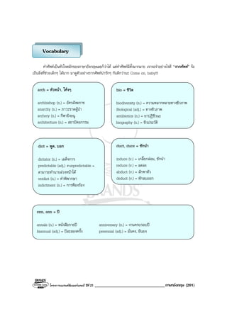 โครงการแบรนดซัมเมอรแคมป ปที่ 25 __________________________________ภาษาอังกฤษ (201)
คําศัพทเปนหัวใจหลักของภาษาอังกฤษเลยก็วาได แตคําศัพทมีตั้งมากมาย เราจะจําอยางไรดี “รากศัพท” จะ
เปนสิ่งที่ชวยเด็กๆ ไดมาก มาดูตัวอยางรากศัพทนารักๆ กันดีกวานะ Come on, baby!!!
Vocabulary
arch = หัวหนา, โคงๆ
archbishop (n.) = อัครสังฆราช
anarchy (n.) = ภาวะขาดผูนํา
archery (n.) = กีฬายิงธนู
architecture (n.) = สถาปตยกรรม
bio = ชีวิต
biodiversity (n.) = ความหลากหลายทางชีวภาพ
Biological (adj.) = ทางชีวภาพ
antibiotics (n.) = ยาปฏิชีวนะ
biography (n.) = ชีวประวัติ
dict = พูด, บอก
dictator (n.) = เผด็จการ
predictable (adj.) #unpredictable =
สามารถทํานายลวงหนาได
verdict (n.) = คําพิพากษา
indictment (n.) = การฟองรอง
duct, duce = ชักนํา
induce (v.) = เกลี้ยกลอม, ชักนํา
reduce (v.) = ลดลง
abduct (v.) = ลักพาตัว
deduct (v.) = หักลบออก
enn, ann = ป
annals (n.) = หนังสือรายป anniversary (n.) = งานครบรอบป
biannual (adj.) = ปละสองครั้ง perennial (adj.) = มั่นคง, ยืนยง
 