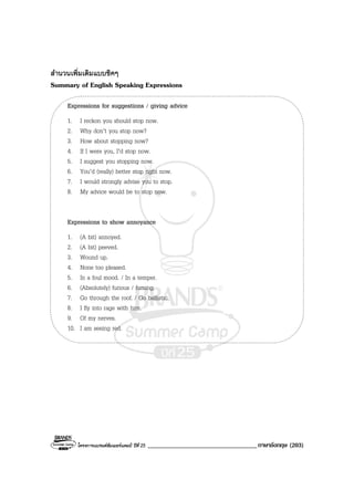 โครงการแบรนดซัมเมอรแคมป ปที่ 25 __________________________________ภาษาอังกฤษ (203)
สํานวนเพิ่มเติมแบบชิคๆ
Summary of English Speaking Expressions
Expressions for suggestions / giving advice
1. I reckon you should stop now.
2. Why don’t you stop now?
3. How about stopping now?
4. If I were you, I’d stop now.
5. I suggest you stopping now.
6. You’d (really) better stop right now.
7. I would strongly advise you to stop.
8. My advice would be to stop now.
Expressions to show annoyance
1. (A bit) annoyed.
2. (A bit) peeved.
3. Wound up.
4. None too pleased.
5. In a foul mood. / In a temper.
6. (Absolutely) furious / fuming.
7. Go through the roof. / Go ballistic.
8. I fly into rage with him.
9. Of my nerves.
10. I am seeing red.
 
