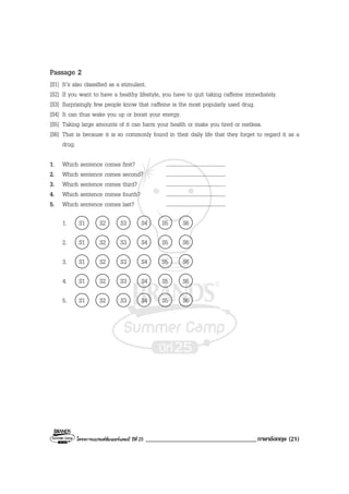 โครงการแบรนดซัมเมอรแคมป ปที่ 25 ___________________________________ภาษาอังกฤษ (21)
Passage 2
[S1] It’s also classified as a stimulant.
[S2] If you want to have a healthy lifestyle, you have to quit taking caffeine immediately.
[S3] Surprisingly few people know that caffeine is the most popularly used drug.
[S4] It can thus wake you up or boost your energy.
[S5] Taking large amounts of it can harm your health or make you tired or restless.
[S6] That is because it is so commonly found in their daily life that they forget to regard it as a
drug.
1. Which sentence comes first? ........................................
2. Which sentence comes second? ........................................
3. Which sentence comes third? ........................................
4. Which sentence comes fourth? ........................................
5. Which sentence comes last? ........................................
1. S1 S2 S3 S4 S5 S6
2. S1 S2 S3 S4 S5 S6
3. S1 S2 S3 S4 S5 S6
4. S1 S2 S3 S4 S5 S6
5. S1 S2 S3 S4 S5 S6
 