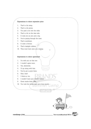 ภาษาอังกฤษ (210)__________________________________ โครงการแบรนดซัมเมอรแคมป ปที่ 25
Expressions to show expensive price
1. That’s a bit steep.
2. That’s a bit pricey.
3. You paid a bit over the odds.
4. That’s a bit on the dear side.
5. It costs me an arm and a leg.
6. You’re paying through the nose.
7. That’s exorbitant.
8. It costs a fortune.
9. That’s daylight robbery.
10. They must have seen you coming.
Expressions to show agreement
1. I’m with you on that one.
2. I couldn’t agree more.
3. Yes, absolutely.
4. I’d go along with that.
5. You’ve got a point there.
6. Hear, hear!
7. I think so, too.
8. I couldn’t have put it better myself.
9. Great minds think alike.
10. You took the words right out of my mouth.
 
