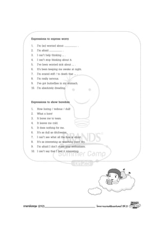 ภาษาอังกฤษ (212)__________________________________ โครงการแบรนดซัมเมอรแคมป ปที่ 25
Expressions to express worry
1. I’m (so) worried about .................... .
2. I’m afraid .................... .
3. I can’t help thinking ... .
4. I can’t stop thinking about it.
5. I’ve been worried sick about ... .
6. It’s been keeping me awake at night.
7. I’m scared stiff / to death that ... .
8. I’m really nervous.
9. I’ve got butterflies in my stomach.
10. I’m absolutely dreading.
Expressions to show boredom
1. How boring / tedious / dull!
2. What a bore!
3. It bores me to tears.
4. It leaves me cold.
5. It does nothing for me.
6. It’s as dull as ditchwater.
7. I can’t see what all the fuss is about.
8. It’s as interesting as watching paint dry.
9. I’m afraid I don’t share your enthusiasm.
10. I can’t say that I find it interesting.
 