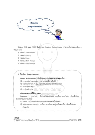 โครงการแบรนดซัมเมอรแคมป ปที่ 25 __________________________________ภาษาอังกฤษ (213)
ขอสอบ GAT และ ONET ในสวนของ Reading Comprehension ประกอบดวยขอสอบหลักๆ 5
ประเภท ไดแก
1. ขอสอบ Advertisement
2. ขอสอบ Cartoon
3. ขอสอบ Poem
4. ขอสอบ Short Passage
5. ขอสอบ Long Passage
1. ขอสอบ Advertisement
ขอสอบ Advertisement เปนขอสอบประเภทโฆษณาครอบคลุมเนื้อหา
☺ การขายสินคาประเภทตางๆ เชน ยา, หนังสือ, เครื่องใช
☺ ขายการบริการตางๆ เชน สายการบิน, โรงแรม, สถานที่ทองเที่ยว
☺ แนะนํารานอาหาร
☺ การรับสมัครงาน
ทักษะและความรูที่ใชในการสอบ
Scanning - การอานเร็ว เปนการอานแบบกวาดสายตาเพื่อเจาะหาคําตอบ ทักษะนี้ใชตอบ
ขอสอบประเภทตางๆ ดังนี้
☺ Details - เปนการถามหารายละเอียดปลีกยอยตางๆในโฆษณา
☺ Advertisement Category - เปนการถามถึงหมวดหมูของโฆษณานั้น วาจัดอยูในโฆษณา
ประเภทใด
Reading
Comprehension
 