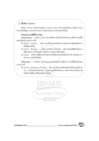 ภาษาอังกฤษ (214)__________________________________ โครงการแบรนดซัมเมอรแคมป ปที่ 25
2. ขอสอบ Cartoon
ขอสอบ Cartoon เปนมักมาในรูปของ stripped cartoon คือการตูนเปนชองๆ ขอสอบการอาน
ประเภทนี้จะใหดูภาพ ประกอบคําบรรยาย หรืออานบทสนทนาของตัวละครในเรื่อง
ทักษะและความรูที่ใชในการสอบ
Interpretation - การตีความ เปนการอานเพื่อตีความใหเขาใจเรื่องที่อานอยางลึกซึ้ง ทักษะนี้ใช
ตอบขอสอบประเภทตางๆ ดังนี้
☺ Author’s Purpose - เปนการถามถึงวัตถุประสงคหรือความมุงหมายของผูเขียนที่ตองการ
สื่อใหผูอานไดรับรู
☺ Implicit Meanings - เปนการถามถึงความหมายแฝง หรือสาสนแฝงที่ผูเขียนตองการ
ใหผูอานคนหา มักเปนมุขตลก หรือเปนการประชดประชัน เสียดสี
☺ Culture - เปนคําถามที่สอดแทรกวัฒนธรรมในเรื่องของแนวคิดที่แตกตางกัน อันเนื่องมาจาก
เพศ อายุ รวมไปถึงเชื้อชาติ
Observation - การสังเกต เปนการมองรายละเอียดที่แทรกอยูในภาพ ทักษะนี้ใชตอบขอสอบ
ประเภท ดังนี้
☺ Details of Illustrations (Pictures) - เปนการถามถึงรายละเอียดปลีกยอยที่แทรกอยูในภาพ
เชน ถามถึงชนชาติของตัวละคร โดยสังเกตชุดเสื้อผาตัวละคร หรือถามถึงเวลาที่เหตุการณ
เกิดขึ้น โดยใหสังเกตที่สีของทองฟา เปนตน
 
