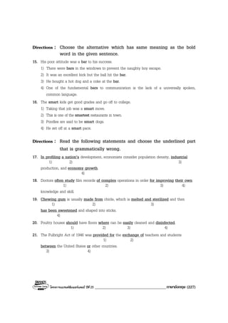 โครงการแบรนดซัมเมอรแคมป ปที่ 25 ____________________________________ภาษาอังกฤษ (227)
Directions : Choose the alternative which has same meaning as the bold
word in the given sentence.
15. His poor attitude was a bar to his success.
1) There were bars in the windows to prevent the naughty boy escape.
2) It was an excellent kick but the ball hit the bar.
3) He bought a hot dog and a coke at the bar.
4) One of the fundamental bars to communication is the lack of a universally spoken,
common language.
16. The smart kids get good grades and go off to college.
1) Taking that job was a smart move.
2) This is one of the smartest restaurants in town.
3) Poodles are said to be smart dogs.
4) He set off at a smart pace.
Directions : Read the following statements and choose the underlined part
that is grammatically wrong.
17. In profiling a nation’s development, economists consider population density, industrial
1) 2) 3)
production, and economy growth.
4)
18. Doctors often study film records of complex operations in order for improving their own
1) 2) 3) 4)
knowledge and skill.
19. Chewing gum is usually made from chicle, which is melted and sterilized and then
1) 2) 3)
has been sweetened and shaped into sticks.
4)
20. Poultry houses should have floors where can be easily cleaned and disinfected.
1) 2) 3) 4)
21. The Fulbright Act of 1946 was provided for the exchange of teachers and students
1) 2)
between the United States or other countries.
3) 4)
 