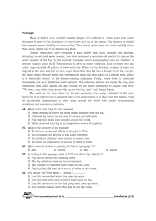 โครงการแบรนดซัมเมอรแคมป ปที่ 25 ____________________________________ภาษาอังกฤษ (233)
Passage
Many of Chile’s poor, northern coastal villages have suffered in recent years from water
shortages in spite of the abundance of cloud cover and fog in the region. This absence of rainfall
has imposed severe hardship on communities. They cannot grow crops and must carefully ration
their water, which has to be delivered by truck.
Chilean researchers have produced a pilot project that could alleviate this problem.
Adopting conventional water system, they have redevised a centuries-old method to capture the
water droplets of the fog. In this method, triangular-weave polypropylene nets are attached to
wooden support posts on El Tofomountain to serve as water collectors. Each of these nets can
collect approximately 40 gallons of water each day. When the fog develops, droplets of water are
trapped in the nets and join to form larger drops that then fall into a trough. From the troughs,
the water drains through filters into underground tanks and then piped to a storage tank, where
it is chemically treated to kill disease-causing organisms. Finally, water flows to individual
households, just as in traditional water systems. This collection system can supply the tiny, poor
community with 2,500 gallons per day, enough for the entire community to sustain their lives.
“We went crazy when they opened the tap for the first time,” said Sergio Espejo.
The water is not only clean but far less expensive than water delivered to the area.
Moreover, it is collected at no apparent cost to the environment. It is likely that this system could
be successfully implemented in other areas around the world with similar environmental
conditions and economic constraints.
54. What is the main idea for this passage?
1) Plants growing in heavy fog areas obtain moisture from the fog.
2) Collected fog water can be used to restore parched lands.
3) Fog collection helps ease drought around the world.
4) Water obtained from fog is an inexpensive source of irrigation.
55. What is the purpose of the passage?
1) To discuss causes and effects of drought in Chile
2) To investigate the process of fog water collection
3) To introduce Chileans’ new solution to water crisis
4) To stress the importance of sources of water in Chile
56. Which word is closest in meaning to ‘ration’ (paragraph 1)?
1) allot 2) convey 3) alter 4) scatter
57. According to the passage, what is NOT true about fog collection?
1) Fog can be turned into drinking water.
2) The fog collection destroys the environment.
3) The concept of collecting water from fog isn’t new.
4) Fog is potentially used as a source of water in arid areas.
58. The clause “we went crazy ...” means “....................”
1) they felt overexcited when they saw tap water.
2) they got mad when they touched water from the tap.
3) they felt nervous to be the first group who uses tap water.
4) they became insane when they had to use tap water.
 