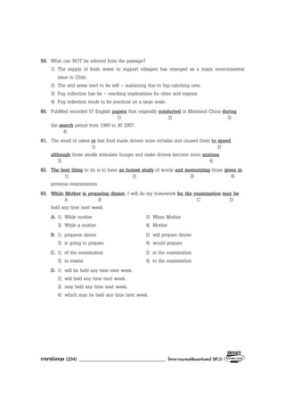 ภาษาอังกฤษ (234) ___________________________________ โครงการแบรนดซัมเมอรแคมป ปที่ 25
59. What can NOT be inferred from the passage?
1) The supply of fresh water to support villagers has emerged as a major environmental
issue in Chile.
2) The arid areas tend to be self - sustaining due to fog-catching nets.
3) Fog collection has far - reaching implications for other arid regions.
4) Fog collection tends to be practical on a large scale.
60. PubMed recorded 57 English papers that originally conducted in Mainland China during
1) 2) 3)
the search period from 1989 to 30 2007.
4)
61. The smell of cakes or fast food made drivers more irritable and caused them to speed,
1) 2)
although those smells stimulate hunger and make drivers become more anxious.
3) 4)
62. The best thing to do is to have an honest study of words and memorizing those given in
1) 2) 3) 4)
previous examinations.
63. While Mother is preparing dinner, I will do my homework for the examination may be
A B C D
held any time next week.
A. 1) While mother 2) When Mother
3) While a mother 4) Mother
B. 1) prepares dinner 2) will prepare dinner
3) is going to prepare 4) would prepare
C. 1) of the examination 2) in the examination
3) in exams 4) to the examination
D. 1) will be held any time next week.
2) will held any time next week.
3) may held any time next week.
4) which may be held any time next week.
 
