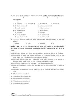 โครงการแบรนดซัมเมอรแคมป ปที่ 25 ____________________________________ภาษาอังกฤษ (235)
64. The teacher is very proud of his students’ achievements which is considered extraordinary by
A B C
any standard.
A
A. 1) prouds of 2) is prouded of 3) is very proud 4) is proud to
B. 1) that is considered 2) which are considered
3) which consider 4) which considers
C. 1) extraordinarily 2) extra-ordinary
3) ordinarily 4) ordinary
D. 1) in any standard 2) to any standard
3) over any standard 4) of any standard
65. .................... it was a holiday, the doctor performed the emergency surgery on the heart
patient.
1) During 2) Even 3) Although 4) So
Select FIVE out of six choices [S1–S6] and put them in an appropriate
sequence to form a meaningful paragraph. ONE of these choices will NOT be
used.
[S1] In depictions of Atlas, he is shown as a stooped figure carrying the globe on his shoulders.
[S2] Accordingly, the word “atlas” became a nickname for a collection of maps. Today, an atlas
refers to any book that consists of a bound collection of maps.
[S3] Any colors used on maps have a relationship to the object or feature on the ground. For
example, blue is almost always the color chosen for fresh water or ocean
[S4] According to Greek mythology, Atlas was a Titan of enormous strength.
[S5] After being defeated by the god Zeus, Atlas was forced to carry the earth and the sky for an
eternity.
[S6] Because of his association with the globe, maps began to be decorated with this image of
Atlas.
66. Which sentence comes first?
67. Which sentence comes second?
68. Which sentence comes third?
69. Which sentence comes fourth?
70. Which sentence comes last?
 