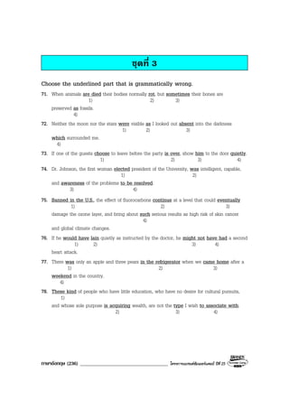 ภาษาอังกฤษ (236) ___________________________________ โครงการแบรนดซัมเมอรแคมป ปที่ 25
ชุดที่ 3
Choose the underlined part that is grammatically wrong.
71. When animals are died their bodies normally rot, but sometimes their bones are
1) 2) 3)
preserved as fossils.
4)
72. Neither the moon nor the stars were visible as I looked out absent into the darkness
1) 2) 3)
which surrounded me.
4)
73. If one of the guests choose to leave before the party is over, show him to the door quietly.
1) 2) 3) 4)
74. Dr. Johnson, the first woman elected president of the University, was intelligent, capable,
1) 2)
and awareness of the problems to be resolved.
3) 4)
75. Banned in the U.S., the effect of fluorocarbons continue at a level that could eventually
1) 2) 3)
damage the ozone layer, and bring about such serious results as high risk of skin cancer
4)
and global climate changes.
76. If he would have lain quietly as instructed by the doctor, he might not have had a second
1) 2) 3) 4)
heart attack.
77. There was only an apple and three pears in the refrigerator when we came home after a
1) 2) 3)
weekend in the country.
4)
78. These kind of people who have little education, who have no desire for cultural pursuits,
1)
and whose sole purpose is acquiring wealth, are not the type I wish to associate with.
2) 3) 4)
 