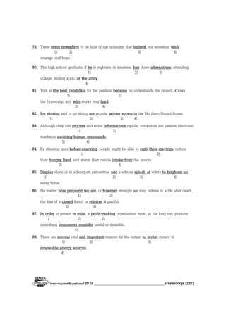 โครงการแบรนดซัมเมอรแคมป ปที่ 25 ____________________________________ภาษาอังกฤษ (237)
79. There seem nowadays to be little of the optimism that imbued our ancestors with
1) 2) 3) 4)
courage and hope.
80. The high school graduate, if he is eighteen or nineteen, has these alternatives: attending
1) 2) 3)
college, finding a job, or the army.
4)
81. Tom is the best candidate for the position because he understands the project, knows
1) 2)
the University, and who works very hard.
3) 4)
82. Ice skating and to go skiing are popular winter sports in the Northern United States.
1) 2) 3) 4)
83. Although they can process and move informations rapidly, computers are passive electronic
1) 2)
machines awaiting human commands.
3) 4)
84. By chewing gum before snacking, people might be able to curb their cravings, reduce
1) 2)
their hungry level, and shrink their calorie intake from the snacks.
3) 4)
85. Display alone or in a bouquet, poinsettias add a vibrant splash of colors to brighten up
1) 2) 3) 4)
every home.
86. No matter how prepared we are, or however strongly we may believe in a life after death,
1) 2)
the loss of a closed friend or relative is painful.
3) 4)
87. In order to remain in exist, a profit-making organization must, in the long run, produce
1) 2) 3)
something consumers consider useful or desirable.
4)
88. There are several vital and important reasons for the nation to invest money in
1) 2) 3)
renewable energy sources.
4)
 