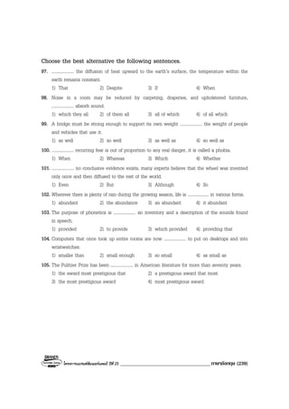 โครงการแบรนดซัมเมอรแคมป ปที่ 25 ____________________________________ภาษาอังกฤษ (239)
Choose the best alternative the following sentences.
97. .................... the diffusion of heat upward to the earth’s surface, the temperature within the
earth remains constant.
1) That 2) Despite 3) If 4) When
98. Noise in a room may be reduced by carpeting, draperies, and upholstered furniture,
.................... absorb sound.
1) which they all 2) of them all 3) all of which 4) of all which
99. A bridge must be strong enough to support its own weight .................... the weight of people
and vehicles that use it.
1) as well 2) so well 3) as well as 4) so well as
100. .................... recurring fear is out of proportion to any real danger, it is called a phobia.
1) When 2) Whereas 3) Which 4) Whether
101. .................... no conclusive evidence exists, many experts believe that the wheel was invented
only once and then diffused to the rest of the world.
1) Even 2) But 3) Although 4) So
102. Wherever there is plenty of rain during the growing season, life is .................... in various forms.
1) abundant 2) the abundance 3) an abundant 4) it abundant
103. The purpose of phonetics is .................... an inventory and a description of the sounds found
in speech.
1) provided 2) to provide 3) which provided 4) providing that
104. Computers that once took up entire rooms are now .................... to put on desktops and into
wristwatches.
1) smaller than 2) small enough 3) so small 4) as small as
105. The Pulitzer Prize has been .................... in American literature for more than seventy years.
1) the award most prestigious that 2) a prestigious award that most
3) the most prestigious award 4) most prestigious award
 