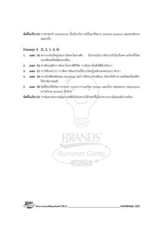 โครงการแบรนดซัมเมอรแคมป ปที่ 25 ___________________________________ภาษาอังกฤษ (25)
ขอที่ไมเกี่ยวS2 การทําสมาธิ (meditation) นั้นเกี่ยวกับการนั่งในทาที่สบาย (relaxed position) และคอยสังเกต
ลมหายใจ
Passage 4 (5, 2, 1, 4, 6)
1. เฉลย S5 พวกเราสวนใหญชอบการนินทาในทางดีๆ ไมวาจะเปนการหัวเราะกันในเรื่องความรักครั้งใหม
ของเพื่อนหรือนิสัยของเพื่อน
2. เฉลย S2 ขาวดีของผูรักการนินทาในทางที่ดีก็คือ การนินทาเปนสิ่งที่ดีสําหรับเรา
3. เฉลย S1 การวิจัยกลาววา การฟงการนินทาชวยใหเราเรียนรูบุคลิกของคนรอบๆ ตัวเรา
4. เฉลย S4 ความใกลชิดสนิทสนม (bonding) และการหัวเราะกับเพื่อนๆ ยังชวยใหรางกายหลั่งฮอรโมนที่ทํา
ใหเรามีอารมณดี
5. เฉลย S6 สิ่งนี้ยังกอใหเกิดการบรรเทา (relief) ความเครียด (stress) และเปนการผอนคลาย (alleviation)
ความกังวล (anxiety) อีกดวย
ขอที่ไมเกี่ยวS3 การนินทาชวยกระตุนสารเคมีที่เปนอันตรายใหกอตัวขึ้นในรางกายเราเมื่อตอนที่เราเครียด
 
