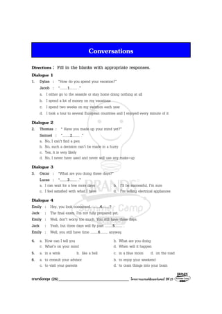 ภาษาอังกฤษ (26)___________________________________ โครงการแบรนดซัมเมอรแคมป ปที่ 25
Conversations
Directions : Fill in the blanks with appropriate responses.
Dialogue 1
1. Dylan : “How do you spend your vacation?”
Jacob : “.........1......... .”
a. I either go to the seaside or stay home doing nothing at all
b. I spend a lot of money on my vacations
c. I spend two weeks on my vacation each year
d. I took a tour to several European countries and I enjoyed every minute of it
Dialogue 2
2. Thomas : “ Have you made up your mind yet?”
Samuel : “.........2......... .”
a. No, I can’t find a pen
b. No, such a decision can’t be made in a hurry
c. Yes, it is very likely
d. No, I never have used and never will use any make-up
Dialogue 3
3. Oscar : “What are you doing these days?”
Lucas : “.........3......... .”
a. I can wait for a few more days b. I’ll be successful, I’m sure
c. I feel satisfied with what I have d. I’m selling electrical appliances
Dialogue 4
Emily : Hey, you look concerned. .........4.........?
Jack : The final exam. I’m not fully prepared yet.
Emily : Well, don’t worry too much. You still have three days.
Jack : Yeah, but three days will fly past .........5......... .
Emily : Well, you still have time .........6......... anyway.
4. a. How can I tell you b. What are you doing
c. What’s on your mind d. When will it happen
5. a. in a wink b. like a hell c. in a blue moon d. on the road
6. a. to consult your advisor b. to enjoy your weekend
c. to visit your parents d. to cram things into your brain
 