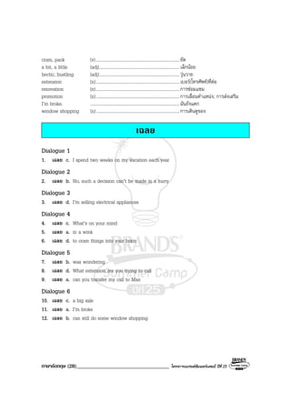 ภาษาอังกฤษ (28)___________________________________ โครงการแบรนดซัมเมอรแคมป ปที่ 25
cram, pack (v)...........................................................................ยัด
a bit, a little (adj)........................................................................เล็กนอย
hectic, bustling (adj)........................................................................วุนวาย
extension (n)...........................................................................เบอร(โทรศัพท)ที่ตอ
renovation (n)...........................................................................การซอมแซม
promotion (n)...........................................................................การเลื่อนตําแหนง, การสงเสริม
I’m broke. ................................................................................ฉันถังแตก
window shopping (n)...........................................................................การเดินดูของ
เฉลย
Dialogue 1
1. เฉลย c. I spend two weeks on my vacation each year
Dialogue 2
2. เฉลย b. No, such a decision can’t be made in a hurry
Dialogue 3
3. เฉลย d. I’m selling electrical appliances
Dialogue 4
4. เฉลย c. What’s on your mind
5. เฉลย a. in a wink
6. เฉลย d. to cram things into your brain
Dialogue 5
7. เฉลย b. was wondering
8. เฉลย d. What extension are you trying to call
9. เฉลย a. can you transfer my call to Max
Dialogue 6
10. เฉลย c. a big sale
11. เฉลย a. I’m broke
12. เฉลย b. can still do some window shopping
 