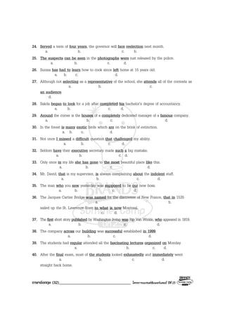 ภาษาอังกฤษ (32)___________________________________ โครงการแบรนดซัมเมอรแคมป ปที่ 25
24. Served a term of four years, the governor will face reelection next month.
a. b. c. b.
25. The suspects can be seen in the photographs were just released by the police.
a. b. c. d.
26. Sunisa has had to learn how to cook since left home at 15 years old.
a. b. c. d.
27. Although not selecting as a representative of the school, she attends all of the contests as
a. b. c.
an audience.
d.
28. Sakda began to look for a job after completed his bachelor’s degree of accountancy.
a. b. c. d.
29. Around the corner is the houses of a completely dedicated manager of a famous company.
a. b. c. d.
30. In the forest is many exotic birds which are on the brink of extinction.
a. b. c. d.
31. Not once I missed a difficult question that challenged my ability.
a. b. c. d.
32. Seldom have their executive secretary made such a big mistake.
a. b. c. d.
33. Only once in my life she has gone to the most beautiful place like this.
a. b. c. d.
34. Mr. David, that is my supervisor, is always complaining about the indolent staff.
a. b. c. d.
35. The man who you saw yesterday was supposed to be our new boss.
a. b. c. d.
36. The Jacques Cartier Bridge was named for the discoverer of New France, that in 1535
a. b.
sailed up the St. Lawrence River to what is now Montreal.
c. d.
37. The first short story published by Washington Irving was Rip Van Winkle, who appeared in 1819.
a. b. c. d.
38. The company across our building was successful established in 1999.
a. b. c. d.
39. The students had regular attended all the fascinating lectures organized on Monday.
a. b. c. d.
40. After the final exam, most of the students looked exhaustedly and immediately went
a. b. c. d.
straight back home.
 