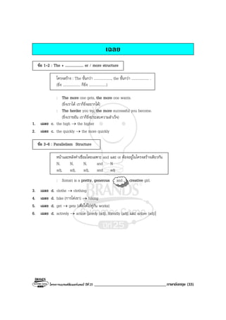 โครงการแบรนดซัมเมอรแคมป ปที่ 25 ___________________________________ภาษาอังกฤษ (33)
เฉลย
ขอ 1-2 : The + .................... er / more structure
โครงสราง : The ขั้นกวา ...................., the ขั้นกวา .................... .
(ยิ่ง .................... ก็ยิ่ง ....................)
: The more one gets, the more one wants.
(ยิ่งเราได เราก็ยิ่งอยากได)
: The herder you try, the more successful you become.
(ยิ่งเราขยัน เราก็ยิ่งประสบความสําเร็จ)
1. เฉลย c. the high → the higher
2. เฉลย c. the quickly → the more quickly
ขอ 3-6 : Parallelism Structure
หนาและหลังคําเชื่อมโดยเฉพาะ and และ or ตองอยูในโครงสรางเดียวกัน
N, N, N, and N
adj, adj, adj, and adj
: Somsri is a pretty, generous and creative girl.
3. เฉลย d. clothe → clothing
4. เฉลย d. hike (การไตเขา) → hiking
5. เฉลย d. get → gets (เพื่อใหไปคูกัน works)
6. เฉลย d. actively → active [lovely (adj), friendly (adj) และ active (adj)]
 