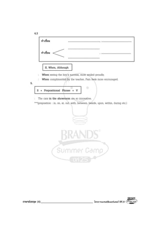 ภาษาอังกฤษ (4)____________________________________ โครงการแบรนดซัมเมอรแคมป ปที่ 25
4.3
: When seeing the boy’s success, mom smiled proudly.
: When complimented by the teacher, Pam feels more encouraged.
5.
: The cars in the showroom are so innovative.
***(preposition : in, on, at, out, with, between, beside, upon, within, during etc.)
คําเชื่อม ................................................., ...............................................
.................................................
คําเชื่อม , ..............................................
.................................................
S + Prepositional Phrase + V
If, When, Although
 