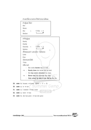 ภาษาอังกฤษ (40)___________________________________ โครงการแบรนดซัมเมอรแคมป ปที่ 25
คําเหลานี้สามารถนํามาไวหนาประธานไดเลย
คําปฏิเสธ ไดแก
Not
Never
Nor + V ชวย + S
Neither
คํากึ่งปฏิเสธ
Rarely
Hardly
Scarcely + V ชวย + S
Seldom
(ทั้งหมดแปลวา แทบจะไม / ไมคอยจะ)
Little
Few
(นอยจนแทบไมมี)
*Only
(เพียง/แค)
: She rarely knows him so well.
→ : Rarely does she know him so well.
: She has never attended the class.
→ : Never has she attended the class.
: Only when he said to me did he like me.
29. เฉลย b. houses → house (บุพบท + V + S)
30. เฉลย a. is → are
31. เฉลย a. I missed → did I miss
32. เฉลย a. have → has
33. เฉลย b. she has gone → has she gone
 