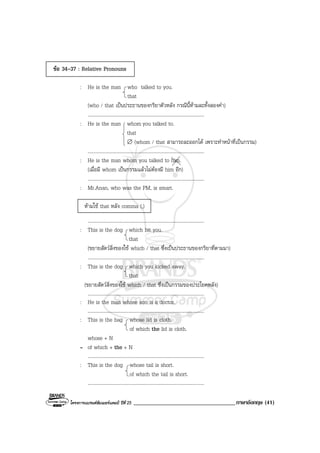 โครงการแบรนดซัมเมอรแคมป ปที่ 25 ___________________________________ภาษาอังกฤษ (41)
ขอ 34-37 : Relative Pronouns
: He is the man who talked to you.
that
(who / that เปนประธานของกริยาตัวหลัง กรณีนี้หามละทั้งสองคํา)
...............................................................................................
: He is the man whom you talked to.
that
∅ (whom / that สามารถละออกได เพราะทําหนาที่เปนกรรม)
...............................................................................................
: He is the man whom you talked to him.
(เมื่อมี whom เปนกรรมแลวไมตองมี him อีก)
...............................................................................................
: Mr.Anan, who was the PM, is smart.
หามใช that หลัง comma (,)
...............................................................................................
: This is the dog which bit you.
that
(ขยายสัตวสิ่งของใช which / that ซึ่งเปนประธานของกริยาที่ตามมา)
...............................................................................................
: This is the dog which you kicked away.
that
(ขยายสัตวสิ่งของใช which / that ซึ่งเปนกรรมของประโยคหลัง)
...............................................................................................
: He is the man whose son is a doctor.
...............................................................................................
: This is the bag whose lid is cloth.
of which the lid is cloth.
whose + N
= of which + the + N
...............................................................................................
: This is the dog whose tail is short.
of which the tail is short.
...............................................................................................
 