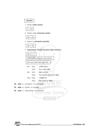 โครงการแบรนดซัมเมอรแคมป ปที่ 25 ___________________________________ภาษาอังกฤษ (43)
Adverbs
1. Somsri walks slowly.
V + adv
2. Somsri walks extremely slowly.
adv + adv
3. Somsri is extremely beautiful.
adv + adj
4. Surprisingly, Somsri becomes Miss Universe.
adv, S + V
คําที่เปนไดทั้ง Adjective and Adverb
late, low, hard, fast, high, etc
late (adj) : a late report
(adv) : She comes late.
low (adj) : low incomes
(adv) : The plane’s flying very low.
hard (adj) : a hard life
(adv) : She works so hard.
38. เฉลย c. successful → successfully
39. เฉลย a. regular → regularly
40. เฉลย c. exhaustedly → exhausted
 