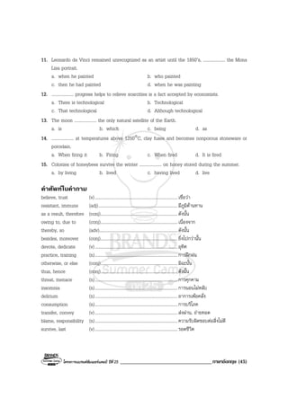 โครงการแบรนดซัมเมอรแคมป ปที่ 25 ___________________________________ภาษาอังกฤษ (45)
11. Leonardo da Vinci remained unrecognized as an artist until the 1850’s, .................... the Mona
Lisa portrait.
a. when he painted b. who painted
c. then he had painted d. when he was painting
12. .................... progress helps to relieve scarcities is a fact accepted by economists.
a. There is technological b. Technological
c. That technological d. Although technological
13. The moon .................... the only natural satellite of the Earth.
a. is b. which c. being d. as
14. .................... at temperatures above 1250°C, clay fuses and becomes nonporous stoneware or
porcelain.
a. When firing it b. Firing c. When fired d. It is fired
15. Colonies of honeybees survive the winter .................... on honey stored during the summer.
a. by living b. lived c. having lived d. live
คําศัพทในคําถาม
believe, trust (v)...........................................................................เชื่อวา
resistant, immune (adj)........................................................................มีภูมิตานทาน
as a result, therefore (conj)......................................................................ดังนั้น
owing to, due to (conj)......................................................................เนื่องจาก
thereby, so (adv).......................................................................ดังนั้น
besides, moreover (conj)......................................................................ยิ่งไปกวานั้น
devote, dedicate (v)...........................................................................อุทิศ
practice, training (n)...........................................................................การฝกฝน
otherwise, or else (conj)......................................................................มิฉะนั้น
thus, hence (conj)......................................................................ดังนั้น
threat, menace (n)...........................................................................การคุกคาม
insomnia (n)...........................................................................การนอนไมหลับ
delirium (n)...........................................................................อาการเพอคลั่ง
consumption (n)...........................................................................การบริโภค
transfer, convey (v)...........................................................................สงผาน, ถายทอด
blame, responsibility (n)...........................................................................ความรับผิดชอบตอสิ่งไมดี
survive, last (v)...........................................................................รอดชีวิต
 