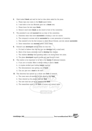 ภาษาอังกฤษ (48)___________________________________ โครงการแบรนดซัมเมอรแคมป ปที่ 25
6. Clark looked blank and said he had no idea when asked by the press.
a. Please sign your name in the blank space below.
b. I said hello to her but Michelle gave me a blank look.
c. Please leave the last page blank.
d. Emma’s mind went blank as she stood in front of the committee.
7. The president’s son will succeed him as chair of the committee.
a. Scientists claim they have succeeded in finding a cure for cancer.
b. The company’s success will be succeeded by a new generation of creativity.
c. Pam wanted to be the first woman to climb Mount Everest, and she almost succeeded.
d. Some researchers can succeed where others failed.
8. Patricia’s son developed asthma when he was two.
a. It’s hard to believe that this big tree can develop from a small seed.
b. Most of the heavy alcoholics tend to develop liver disease.
c. The children develop their speaking skills a lot during these two years.
d. The plane developed engine trouble and was forced to land.
9. This matter is too important to be left in the hands of dishonest lawyers.
a. If you are in trouble, Mike is always willing to lend a hand.
b. A couples strolled past holding hands together.
c. The demonstrators was getting out of hand.
d. Can you give me a hand to lift this?
10. This discovery has opened up a whole new field of research.
a. The cows were all standing in one corner of the field.
b. Fans cheered as the players took the field.
c. The new tank has yet to be tested in the field.
d. The researchers work in the field of human and animal rights.
 