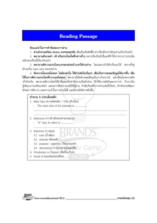 โครงการแบรนดซัมเมอรแคมป ปที่ 25 ____________________________________ภาษาอังกฤษ (5)
Reading Passage
ขอแนะนําในการทําขอสอบการอาน
1. อานคําถามพรอม choice แรกของทุกขอ เพื่อเปนเข็มทิศชี้ทางวาเรื่องที่เรากําลังจะอานเกี่ยวกับอะไร
2. พยายามสังเกตคํา วลี หรือประโยคใดที่กลาวซ้ําๆ เพราะถือเปนตัวชี้แนะที่ทําใหเราทราบวาประเด็น
หลักของเรื่องนี้เกี่ยวกับอะไร
3. พยายามตีความประโยคแรกของยอหนาแรกใหกระจาง โดยเฉพาะถามีหัวเรื่องมาให เพราะทั้งคู
มักจะเปน main idea ของบทอาน
4. ขอความใดแปลไมออก ไมตองตกใจ ใหอานตอไปเรื่อยๆ เพื่อเปนการสะสมขอมูลใหมากขึ้น เพื่อ
ใชในการตีความประโยคที่เราแปลไมออก พยายามใชหลักเหตุหลักผลในการวิเคราะห แลวเชื่อมโยงความคิด
เขาดวยกัน พยายามตีความโดยใชคําชี้แนะหรือคําสันธานเปนตัวชวย ฝกใชความคิดจินตนาการวา ถาเราเปน
ผูเขียนเราจะเขียนเชนไร และอยากสื่อความอะไรใหผูอาน ถานักเรียนฝกการอานเชนนี้เรื่อยๆ นักเรียนจะพัฒนา
ทักษะการตีความ และความเร็วในการอานไดดี และมีประสิทธิภาพยิ่งขึ้น
คําถาม 5 ประเด็นหลัก
1. Main Idea (ความคิดหลัก) / Title (หัวเรื่อง)
: The main idea of the passage is .................... .
...........................................................................................................................................................
...........................................................................................................................................................
2. Reference (การอางอิงของคําสรรพนาม)
: “it” (line 4) refers to .................... .
...........................................................................................................................................................
3. Inference (การสรุป)
3.1 tone (น้ําเสียง)
3.2 attitude (ทัศนคติ)
3.3 purpose / objective (วัตถุประสงค)
3.4 description (การบรรยายคุณสมบัติ)
4. Vocabulary in Context (ศัพทในบริบท)
5. Detail (รายละเอียดของเรื่อง)
 