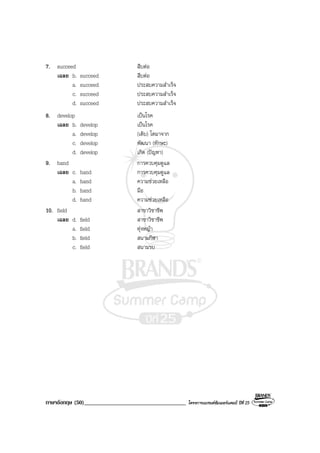 ภาษาอังกฤษ (50)___________________________________ โครงการแบรนดซัมเมอรแคมป ปที่ 25
7. succeed สืบตอ
เฉลย b. succeed สืบตอ
a. succeed ประสบความสําเร็จ
c. succeed ประสบความสําเร็จ
d. succeed ประสบความสําเร็จ
8. develop เปนโรค
เฉลย b. develop เปนโรค
a. develop (เติบ) โตมาจาก
c. develop พัฒนา (ทักษะ)
d. develop เกิด (ปญหา)
9. hand การควบคุมดูแล
เฉลย c. hand การควบคุมดูแล
a. hand ความชวยเหลือ
b. hand มือ
d. hand ความชวยเหลือ
10. field สาขาวิชาชีพ
เฉลย d. field สาขาวิชาชีพ
a. field ทุงหญา
b. field สนามกีฬา
c. field สนามรบ
 